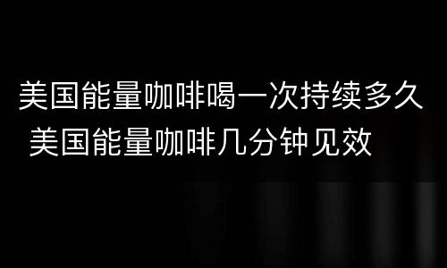 美国能量咖啡喝一次持续多久 美国能量咖啡几分钟见效