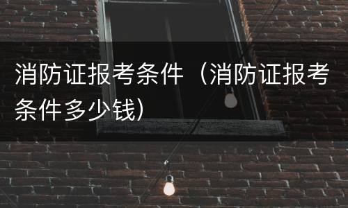 消防证报考条件（消防证报考条件多少钱）