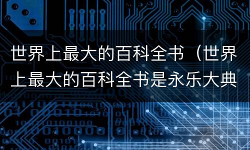 世界上最大的百科全书（世界上最大的百科全书是永乐大典吗）