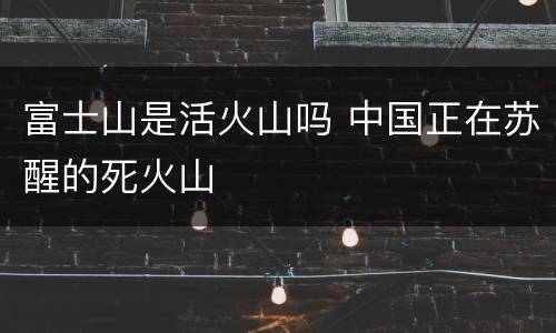 富士山是活火山吗 中国正在苏醒的死火山