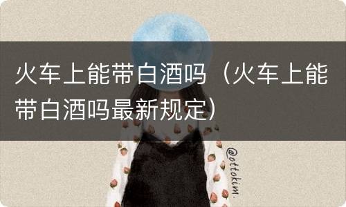 火车上能带白酒吗（火车上能带白酒吗最新规定）