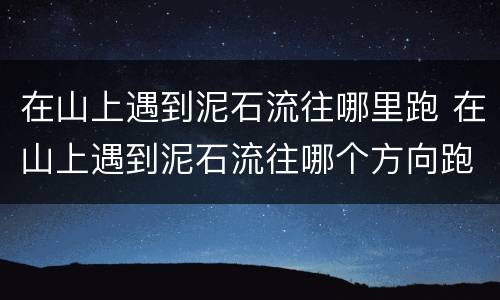 在山上遇到泥石流往哪里跑 在山上遇到泥石流往哪个方向跑是正确的