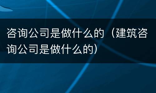 咨询公司是做什么的（建筑咨询公司是做什么的）
