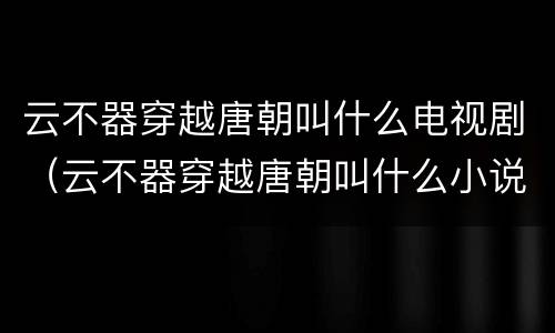 云不器穿越唐朝叫什么电视剧（云不器穿越唐朝叫什么小说）