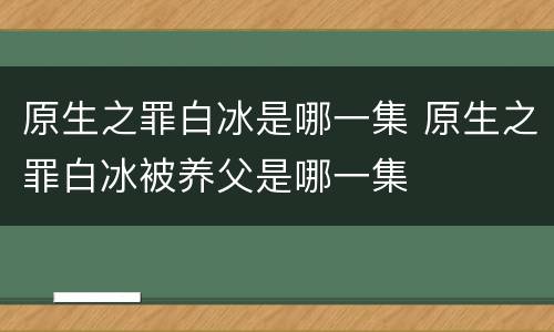 原生之罪白冰是哪一集 原生之罪白冰被养父是哪一集