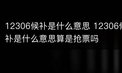 12306候补是什么意思 12306候补是什么意思算是抢票吗