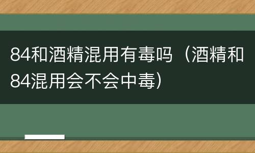 84和酒精混用有毒吗（酒精和84混用会不会中毒）