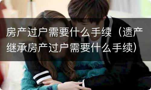 房产过户需要什么手续（遗产继承房产过户需要什么手续）
