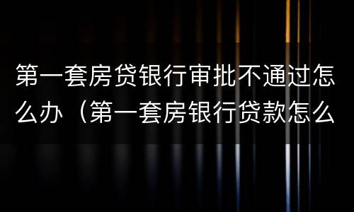 第一套房贷银行审批不通过怎么办（第一套房银行贷款怎么处理）