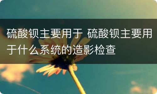 硫酸钡主要用于 硫酸钡主要用于什么系统的造影检查