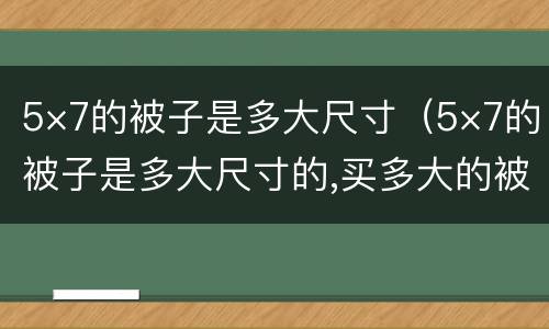 5×7的被子是多大尺寸（5×7的被子是多大尺寸的,买多大的被罩）