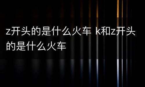 z开头的是什么火车 k和z开头的是什么火车