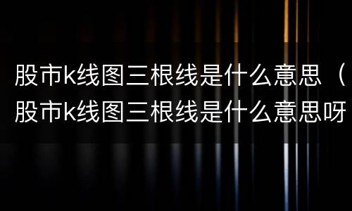 股市k线图三根线是什么意思（股市k线图三根线是什么意思呀）
