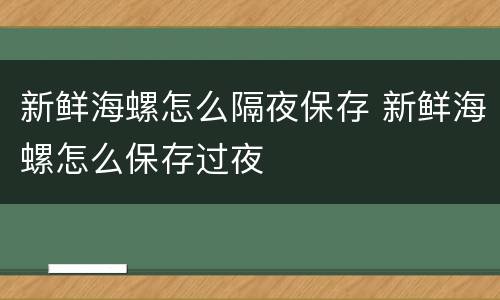 新鲜海螺怎么隔夜保存 新鲜海螺怎么保存过夜