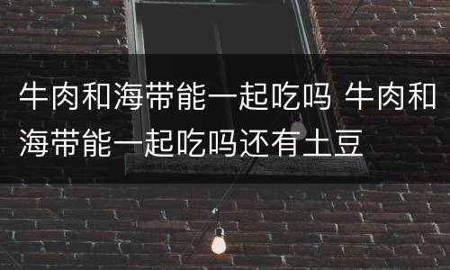 牛肉和海带能一起吃吗 牛肉和海带能一起吃吗还有土豆