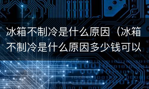 冰箱不制冷是什么原因（冰箱不制冷是什么原因多少钱可以修）