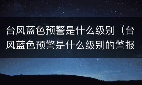 台风蓝色预警是什么级别（台风蓝色预警是什么级别的警报）