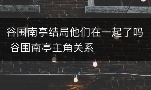 谷围南亭结局他们在一起了吗 谷围南亭主角关系