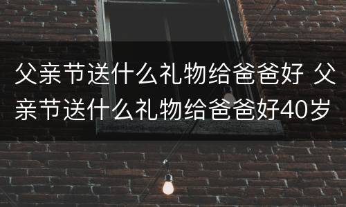 父亲节送什么礼物给爸爸好 父亲节送什么礼物给爸爸好40岁