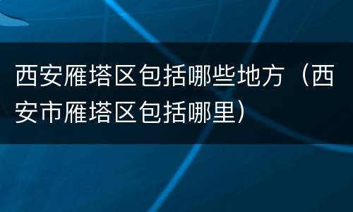 西安雁塔区包括哪些地方（西安市雁塔区包括哪里）