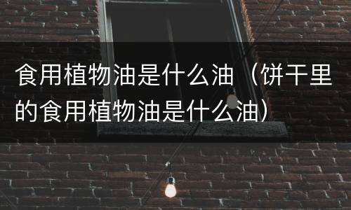食用植物油是什么油（饼干里的食用植物油是什么油）