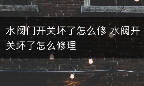 水阀门开关坏了怎么修 水阀开关坏了怎么修理