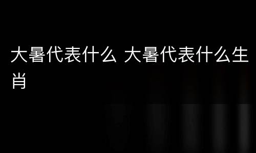 大暑代表什么 大暑代表什么生肖
