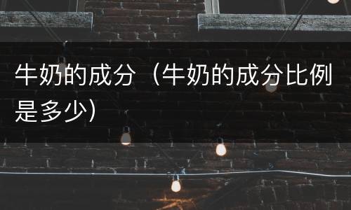 牛奶的成分（牛奶的成分比例是多少）