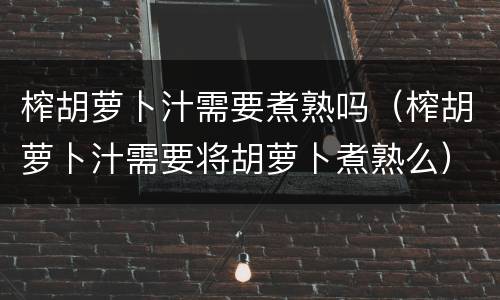 榨胡萝卜汁需要煮熟吗（榨胡萝卜汁需要将胡萝卜煮熟么）