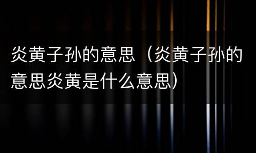炎黄子孙的意思（炎黄子孙的意思炎黄是什么意思）