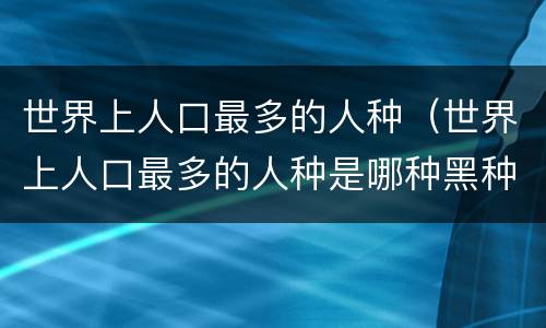 世界上人口最多的人种（世界上人口最多的人种是哪种黑种人黄种人白种人）