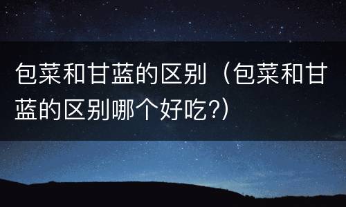 包菜和甘蓝的区别（包菜和甘蓝的区别哪个好吃?）