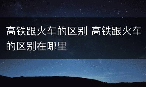 高铁跟火车的区别 高铁跟火车的区别在哪里