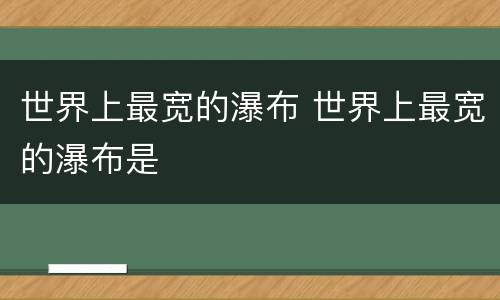 世界上最宽的瀑布 世界上最宽的瀑布是
