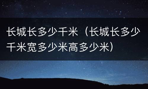 长城长多少千米（长城长多少千米宽多少米高多少米）