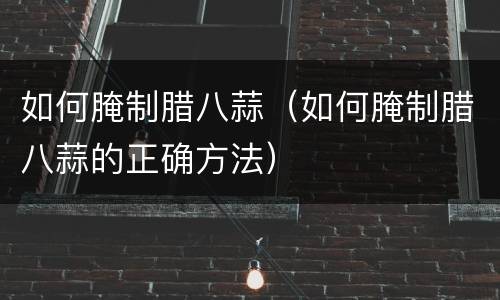 如何腌制腊八蒜（如何腌制腊八蒜的正确方法）