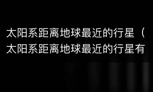 太阳系距离地球最近的行星（太阳系距离地球最近的行星有哪些）