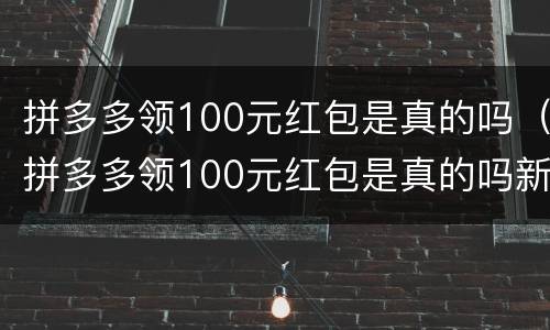 拼多多领100元红包是真的吗（拼多多领100元红包是真的吗新闻）