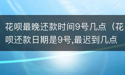 花呗最晚还款时间9号几点（花呗还款日期是9号,最迟到几点）