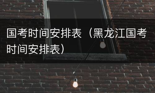 国考时间安排表（黑龙江国考时间安排表）