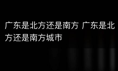 广东是北方还是南方 广东是北方还是南方城市