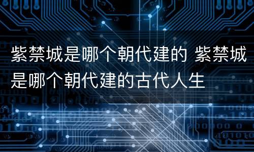 紫禁城是哪个朝代建的 紫禁城是哪个朝代建的古代人生