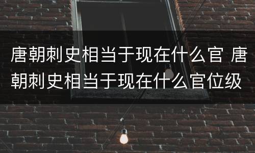 唐朝刺史相当于现在什么官 唐朝刺史相当于现在什么官位级别