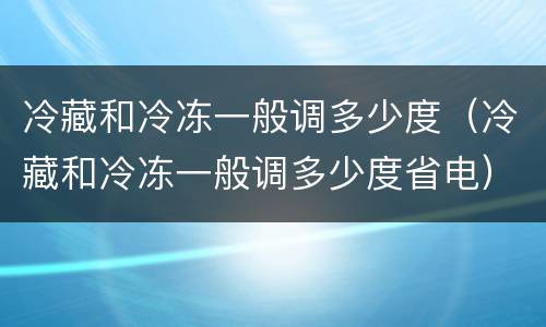 冷藏和冷冻一般调多少度（冷藏和冷冻一般调多少度省电）