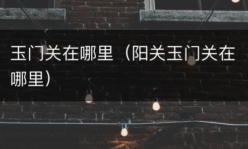 玉门关在哪里（阳关玉门关在哪里）