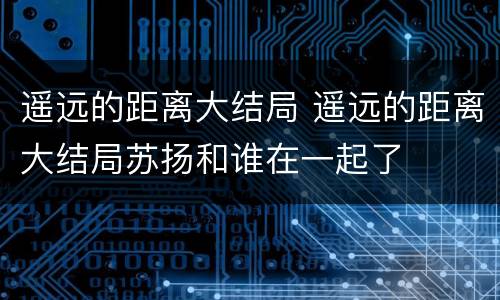 遥远的距离大结局 遥远的距离大结局苏扬和谁在一起了