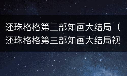 还珠格格第三部知画大结局（还珠格格第三部知画大结局视频）