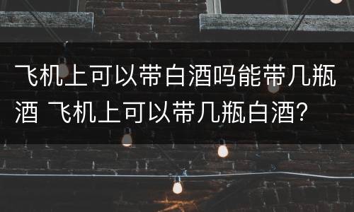飞机上可以带白酒吗能带几瓶酒 飞机上可以带几瓶白酒?