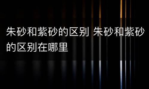 朱砂和紫砂的区别 朱砂和紫砂的区别在哪里
