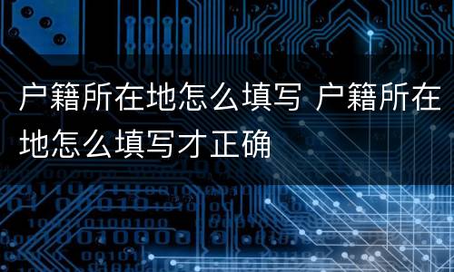 户籍所在地怎么填写 户籍所在地怎么填写才正确